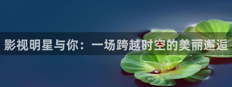 97最新理论电影：影视明星与你：一场跨越时空的美丽邂逅